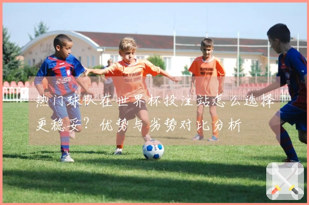 热门球队在世界杯投注站怎么选择更稳妥？优势与劣势对比分析